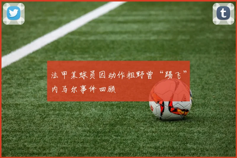 法甲某球员因动作粗野曾“踢飞”内马尔事件回顾