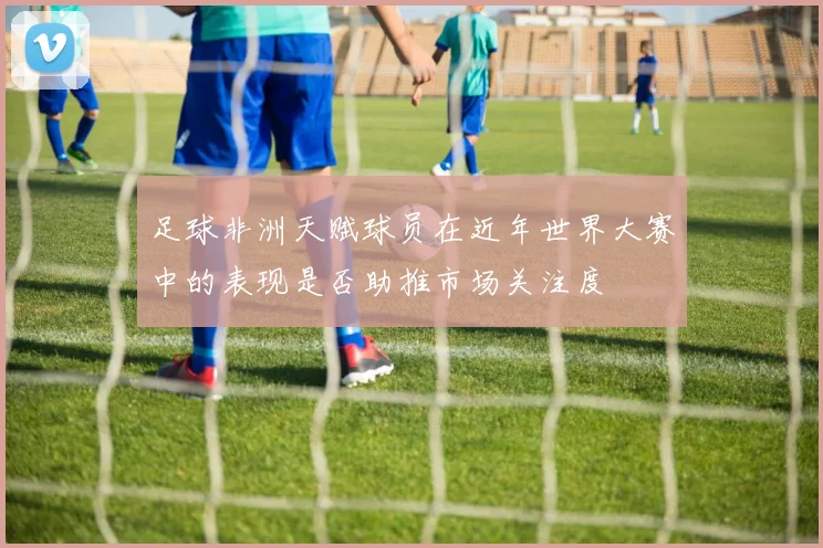 足球非洲天赋球员在近年世界大赛中的表现是否助推市场关注度